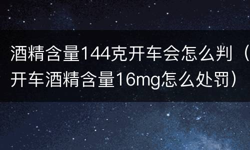 酒精含量144克开车会怎么判（开车酒精含量16mg怎么处罚）