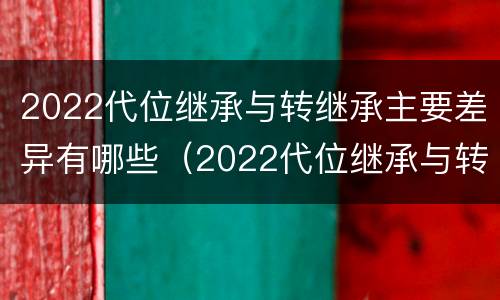 2022代位继承与转继承主要差异有哪些（2022代位继承与转继承主要差异有哪些呢）