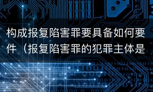 构成报复陷害罪要具备如何要件（报复陷害罪的犯罪主体是什么）