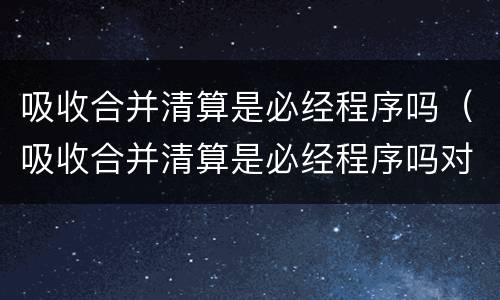 吸收合并清算是必经程序吗（吸收合并清算是必经程序吗对吗）