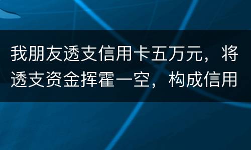 我朋友透支信用卡五万元，将透支资金挥霍一空，构成信用卡诈骗罪吗？会不会被判刑呢