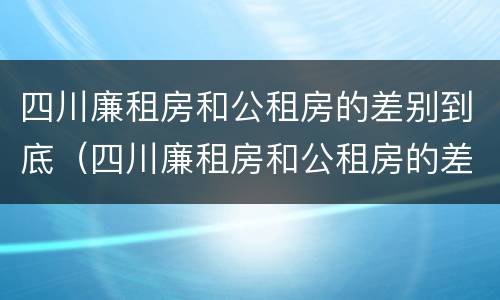 四川廉租房和公租房的差别到底（四川廉租房和公租房的差别到底有多大）