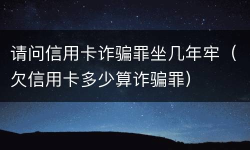 请问信用卡诈骗罪坐几年牢（欠信用卡多少算诈骗罪）