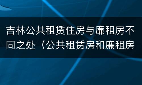 吉林公共租赁住房与廉租房不同之处（公共租赁房和廉租房）