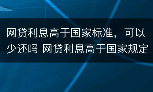 网贷利息高于国家标准，可以少还吗 网贷利息高于国家规定可以不还吗