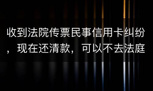 收到法院传票民事信用卡纠纷，现在还清款，可以不去法庭吗