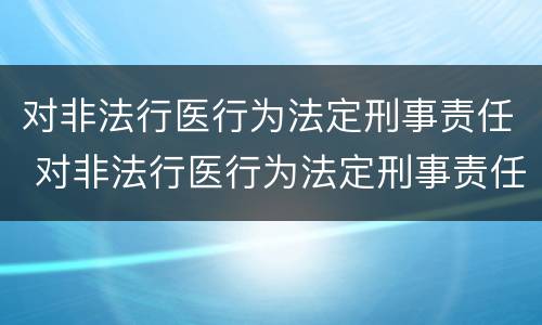 对非法行医行为法定刑事责任 对非法行医行为法定刑事责任的处罚