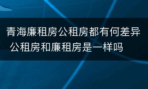 青海廉租房公租房都有何差异 公租房和廉租房是一样吗