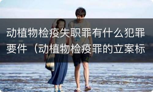 动植物检疫失职罪有什么犯罪要件（动植物检疫罪的立案标准）
