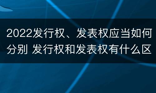 2022发行权、发表权应当如何分别 发行权和发表权有什么区别