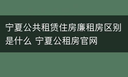 宁夏公共租赁住房廉租房区别是什么 宁夏公租房官网