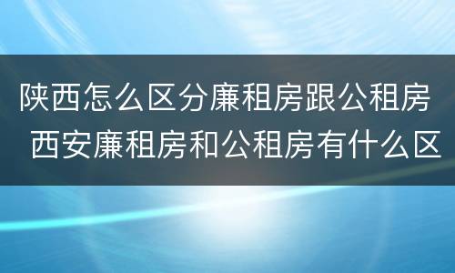 陕西怎么区分廉租房跟公租房 西安廉租房和公租房有什么区别