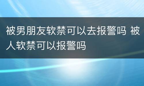 被男朋友软禁可以去报警吗 被人软禁可以报警吗