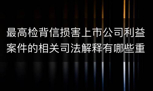 最高检背信损害上市公司利益案件的相关司法解释有哪些重要内容