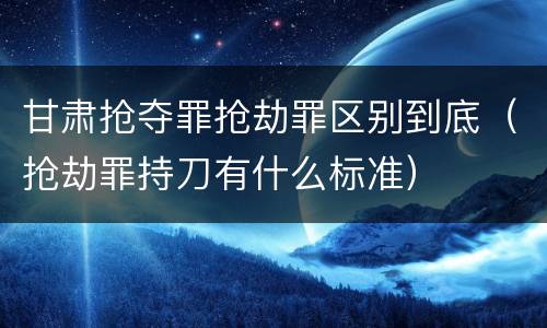 甘肃抢夺罪抢劫罪区别到底（抢劫罪持刀有什么标准）