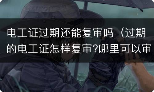 电工证过期还能复审吗（过期的电工证怎样复审?哪里可以审）