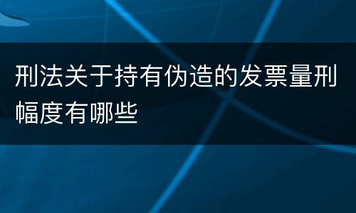刑法关于持有伪造的发票量刑幅度有哪些