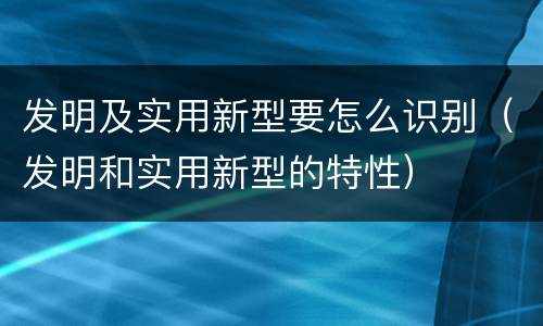 发明及实用新型要怎么识别（发明和实用新型的特性）