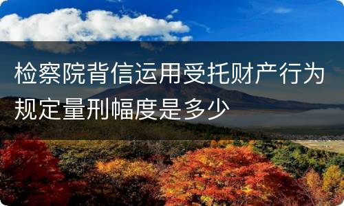 检察院背信运用受托财产行为规定量刑幅度是多少