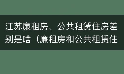 江苏廉租房、公共租赁住房差别是啥（廉租房和公共租赁住房的区别）