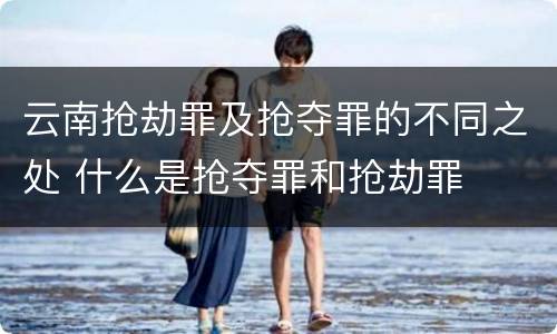 云南抢劫罪及抢夺罪的不同之处 什么是抢夺罪和抢劫罪