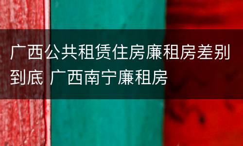 广西公共租赁住房廉租房差别到底 广西南宁廉租房