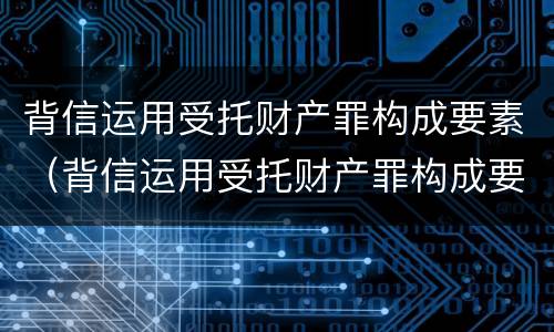 背信运用受托财产罪构成要素（背信运用受托财产罪构成要素包括）