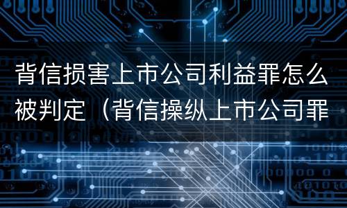 背信损害上市公司利益罪怎么被判定（背信操纵上市公司罪）