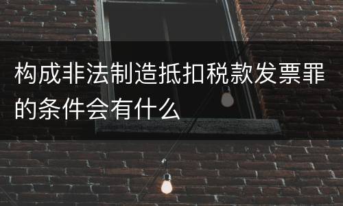 构成非法制造抵扣税款发票罪的条件会有什么