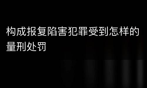 构成报复陷害犯罪受到怎样的量刑处罚