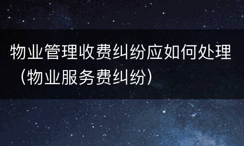 物业管理收费纠纷应如何处理（物业服务费纠纷）