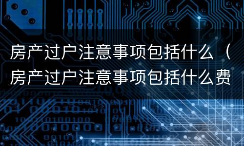 房产过户注意事项包括什么（房产过户注意事项包括什么费用）