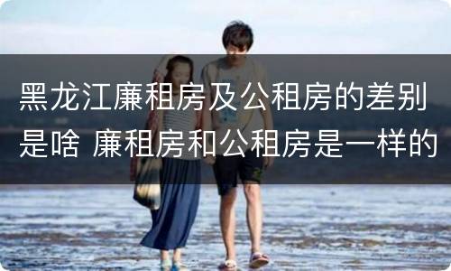 黑龙江廉租房及公租房的差别是啥 廉租房和公租房是一样的吗