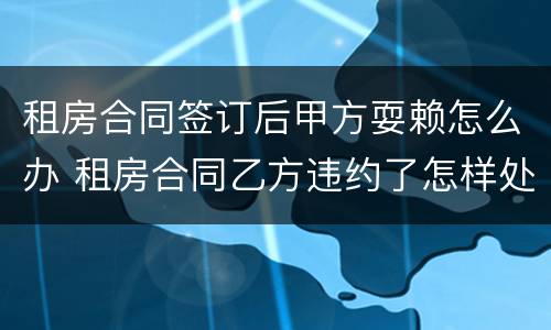 租房合同签订后甲方耍赖怎么办 租房合同乙方违约了怎样处理