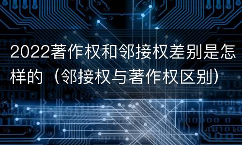 2022著作权和邻接权差别是怎样的（邻接权与著作权区别）
