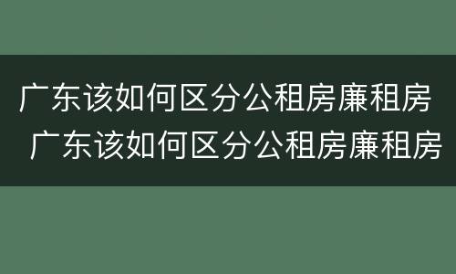 广东该如何区分公租房廉租房 广东该如何区分公租房廉租房区别