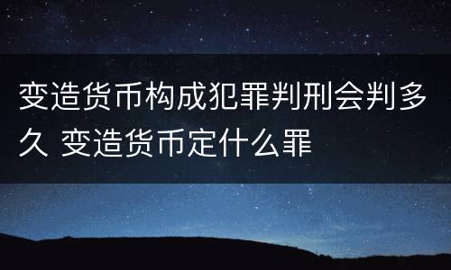 变造货币构成犯罪判刑会判多久 变造货币定什么罪