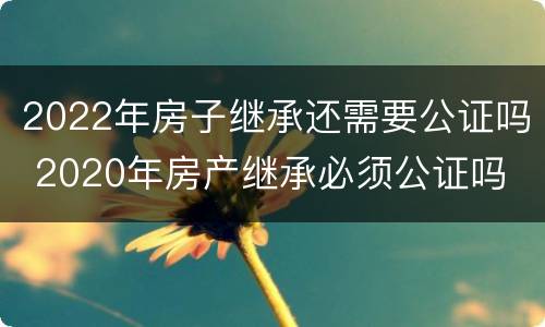 2022年房子继承还需要公证吗 2020年房产继承必须公证吗