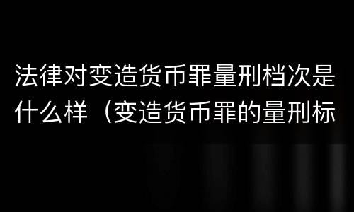 法律对变造货币罪量刑档次是什么样（变造货币罪的量刑标准）