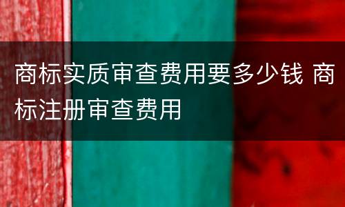商标实质审查费用要多少钱 商标注册审查费用