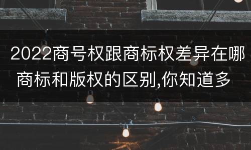 2022商号权跟商标权差异在哪 商标和版权的区别,你知道多少?