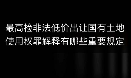 最高检非法低价出让国有土地使用权罪解释有哪些重要规定
