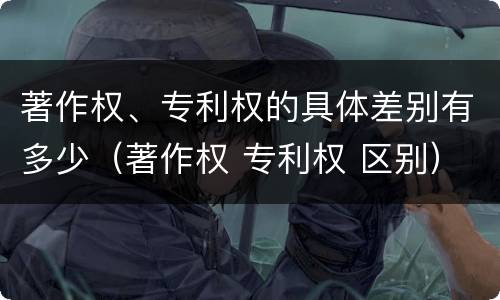 著作权、专利权的具体差别有多少（著作权 专利权 区别）