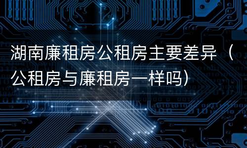 湖南廉租房公租房主要差异（公租房与廉租房一样吗）