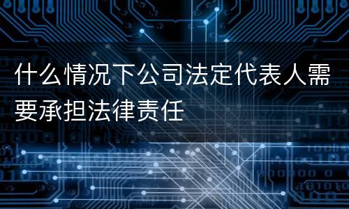 什么情况下公司法定代表人需要承担法律责任