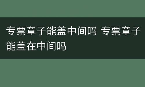 专票章子能盖中间吗 专票章子能盖在中间吗