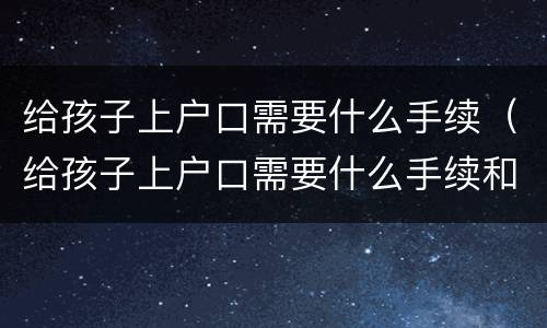 给孩子上户口需要什么手续（给孩子上户口需要什么手续和证件2021）