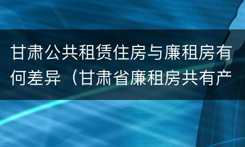 甘肃公共租赁住房与廉租房有何差异（甘肃省廉租房共有产权管理办法）