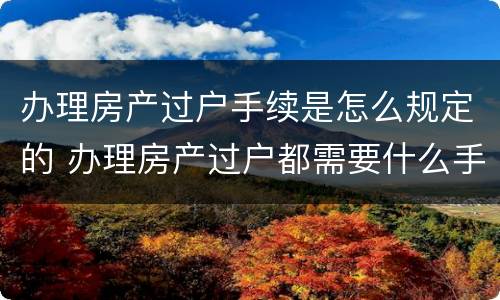 办理房产过户手续是怎么规定的 办理房产过户都需要什么手续
