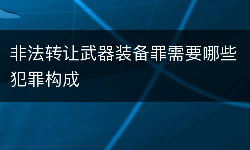 非法转让武器装备罪需要哪些犯罪构成